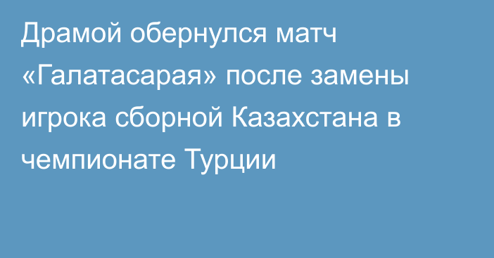 Драмой обернулся матч «Галатасарая» после замены игрока сборной Казахстана в чемпионате Турции