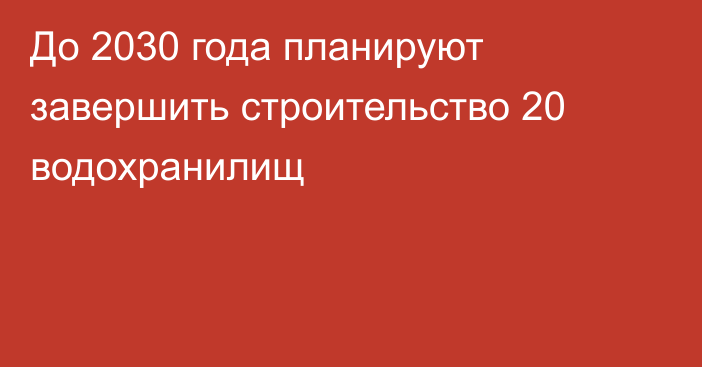 До 2030 года планируют завершить строительство 20 водохранилищ