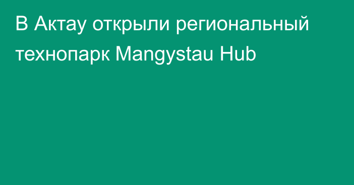 В Актау открыли региональный технопарк Mangystau Hub