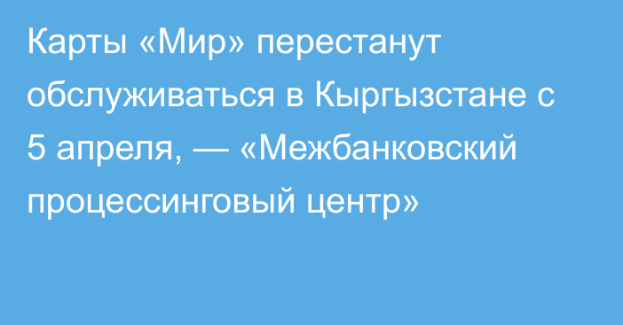 Карты «Мир» перестанут обслуживаться в Кыргызстане с 5 апреля, — «Межбанковский процессинговый центр»