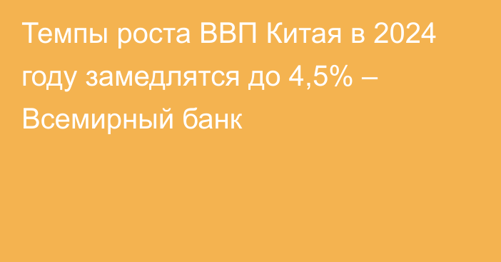 Темпы роста ВВП Китая в 2024 году замедлятся до 4,5%  – Всемирный банк