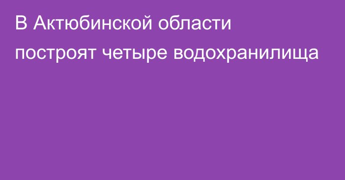 В Актюбинской области построят четыре водохранилища