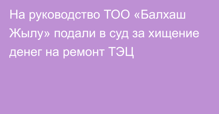 На руководство ТОО «Балхаш Жылу» подали в суд за хищение денег на ремонт ТЭЦ