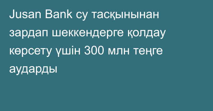 Jusan Bank су тасқынынан зардап шеккендерге қолдау көрсету үшін 300 млн теңге аударды