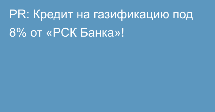 PR: Кредит на газификацию под 8% от «РСК Банка»!