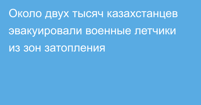 Около двух тысяч казахстанцев эвакуировали военные летчики из зон затопления