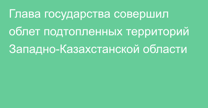 Глава государства совершил облет подтопленных территорий Западно-Казахстанской области