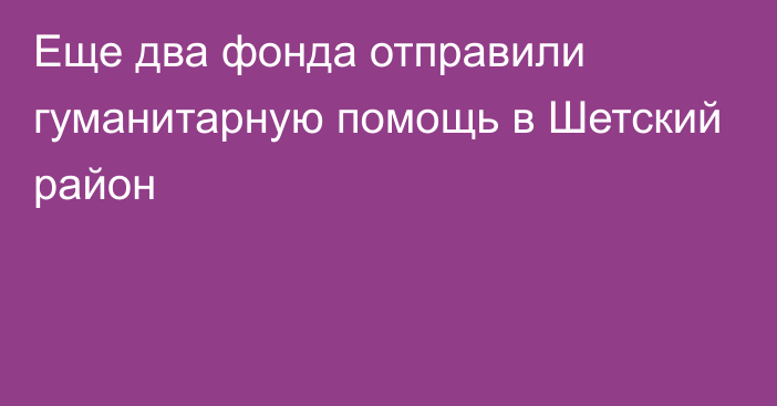 Еще два фонда отправили гуманитарную помощь в Шетский район