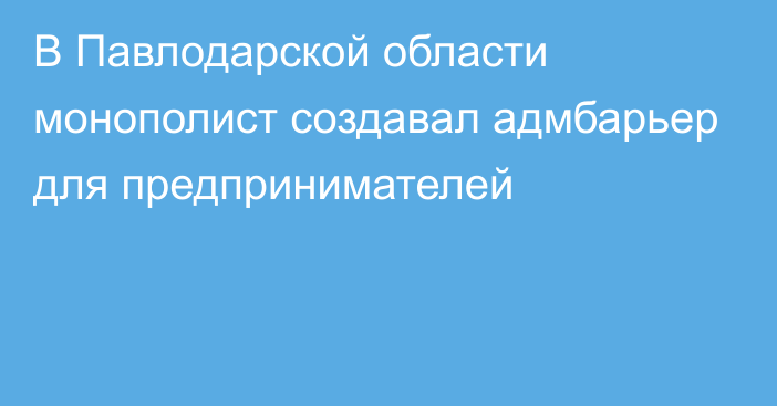 В Павлодарской области монополист создавал адмбарьер для предпринимателей