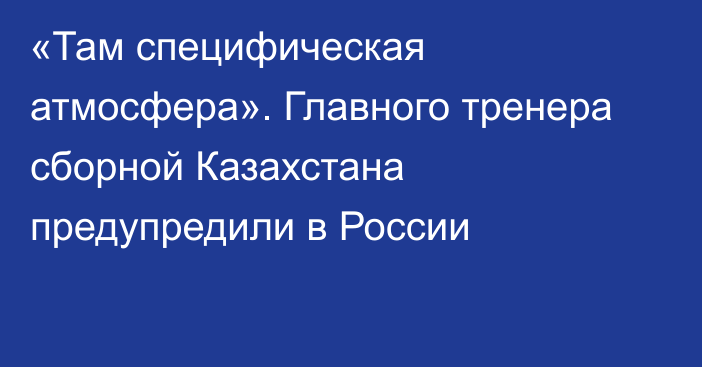 «Там специфическая атмосфера». Главного тренера сборной Казахстана предупредили в России