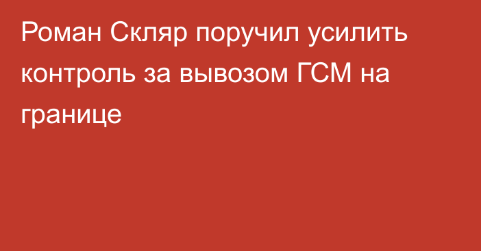 Роман Скляр поручил усилить контроль за вывозом ГСМ на границе