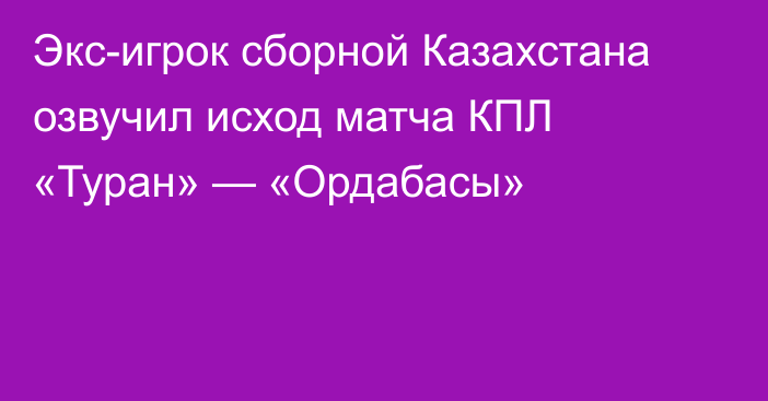 Экс-игрок сборной Казахстана озвучил исход матча КПЛ «Туран» — «Ордабасы»