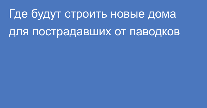 Где будут строить новые дома для пострадавших от паводков