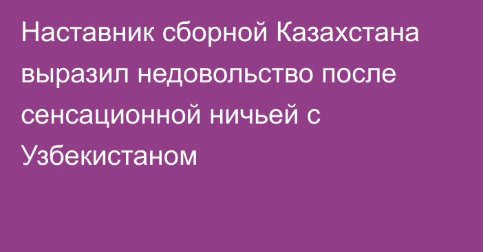 Наставник сборной Казахстана выразил недовольство после сенсационной ничьей с Узбекистаном