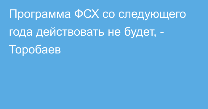 Программа ФСХ со следующего года действовать не будет, - Торобаев