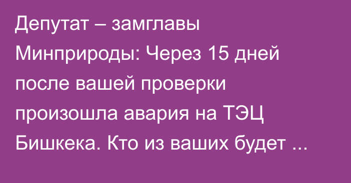 Депутат – замглавы Минприроды: Через 15 дней после вашей проверки произошла авария на ТЭЦ Бишкека. Кто из ваших будет отвечать за это?