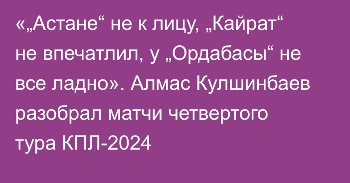 «„Астане“ не к лицу, „Кайрат“ не впечатлил, у „Ордабасы“ не все ладно». Алмас Кулшинбаев разобрал матчи четвертого тура КПЛ-2024