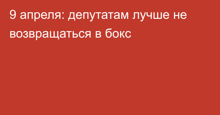 9 апреля: депутатам лучше не возвращаться в бокс