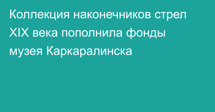 Коллекция наконечников стрел XIX века пополнила фонды музея Каркаралинска