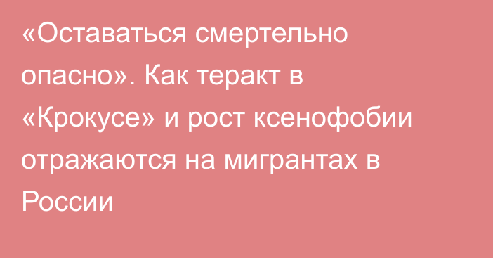 «Оставаться смертельно опасно». Как теракт в «Крокусе» и рост ксенофобии отражаются на мигрантах в России