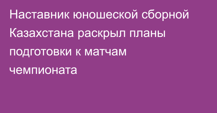 Наставник юношеской сборной Казахстана раскрыл планы подготовки к матчам чемпионата