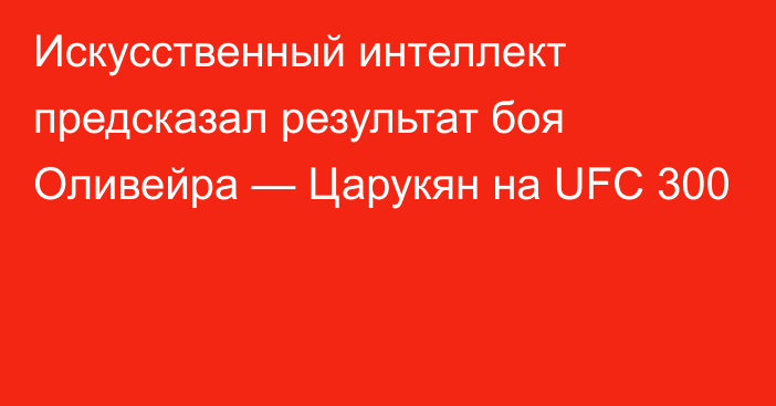 Искусственный интеллект предсказал результат боя Оливейра — Царукян на UFC 300