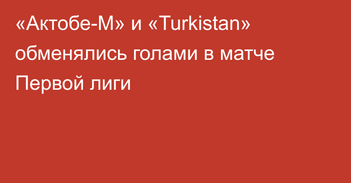 «Актобе-М» и «Turkistan» обменялись голами в матче Первой лиги