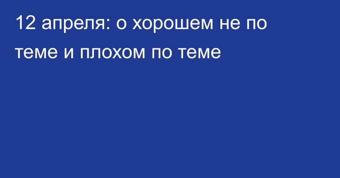 12 апреля: о хорошем не по теме и плохом по теме