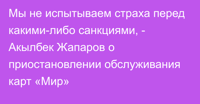 Мы не испытываем страха перед какими-либо санкциями, - Акылбек Жапаров о приостановлении обслуживания карт «Мир»