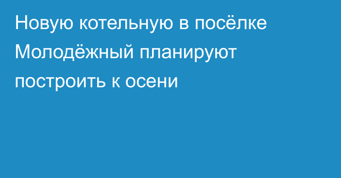 Новую котельную в посёлке Молодёжный планируют построить к осени