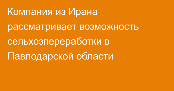 Компания из Ирана рассматривает возможность сельхозпереработки в Павлодарской области