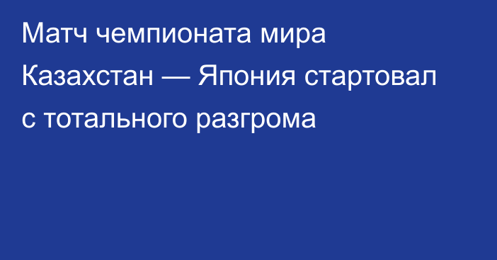 Матч чемпионата мира Казахстан — Япония стартовал с тотального разгрома