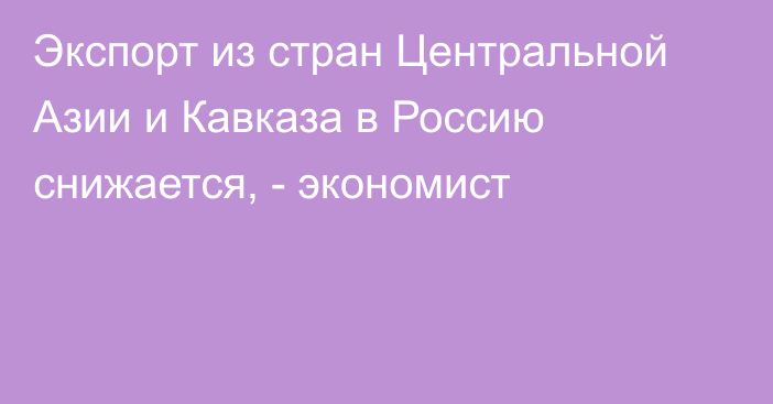 Экспорт из стран Центральной Азии и Кавказа в Россию снижается, - экономист