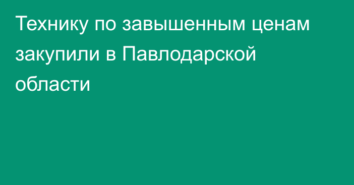 Технику по завышенным ценам закупили в Павлодарской области