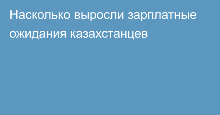 Насколько выросли зарплатные ожидания казахстанцев