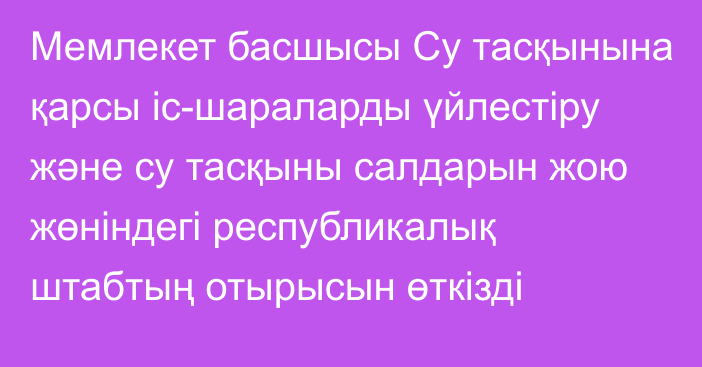 Мемлекет басшысы Су тасқынына қарсы іс-шараларды үйлестіру және су тасқыны салдарын жою жөніндегі республикалық штабтың отырысын өткізді