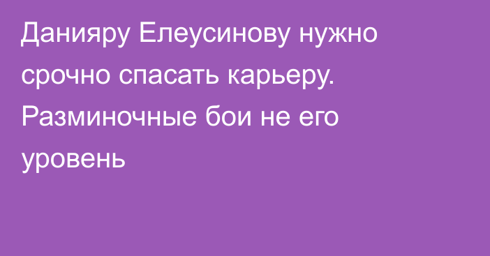 Данияру Елеусинову нужно срочно спасать карьеру. Разминочные бои не его уровень