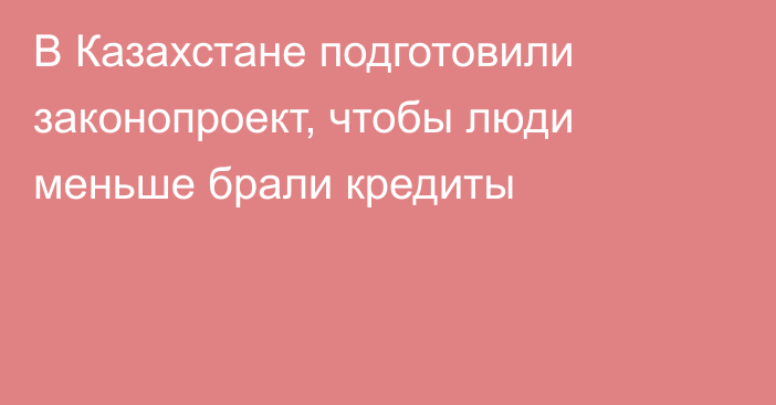 В Казахстане подготовили законопроект, чтобы люди меньше брали кредиты