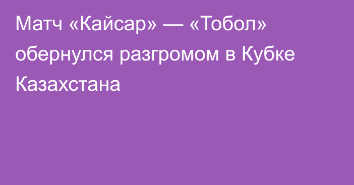 Матч «Кайсар» — «Тобол» обернулся разгромом в Кубке Казахстана