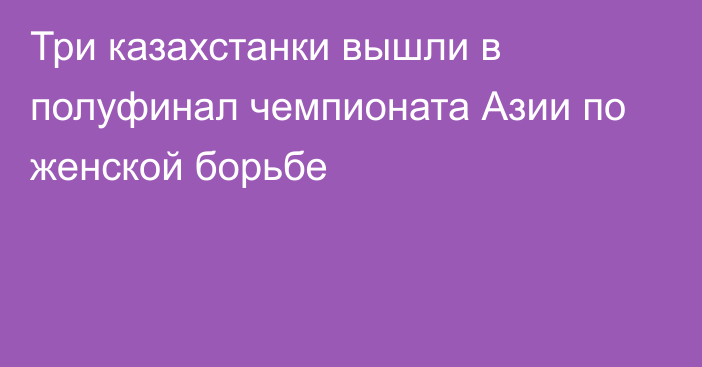 Три казахстанки вышли в полуфинал чемпионата Азии по женской борьбе