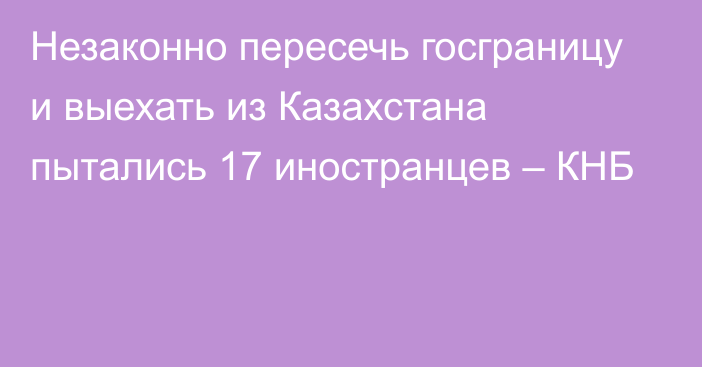 Незаконно пересечь госграницу и выехать из Казахстана пытались 17 иностранцев – КНБ