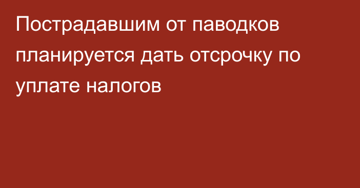 Пострадавшим от паводков планируется дать отсрочку по уплате налогов