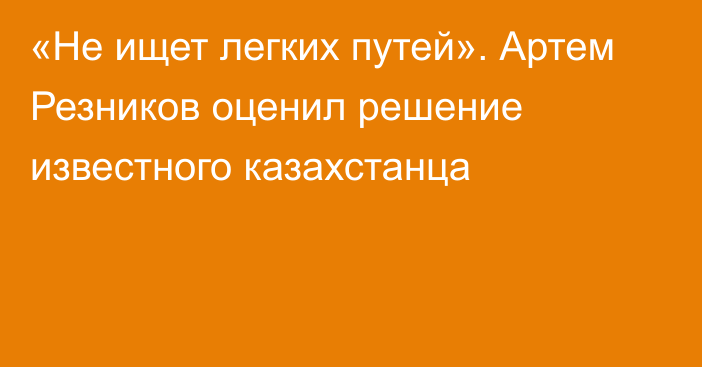 «Не ищет легких путей». Артем Резников оценил решение известного казахстанца