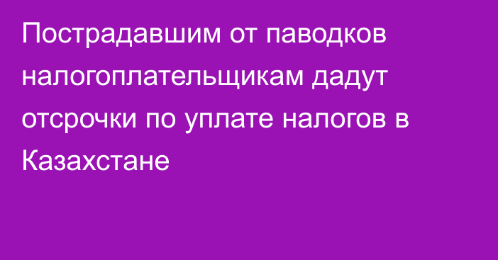 Пострадавшим от паводков налогоплательщикам дадут отсрочки по уплате налогов в Казахстане