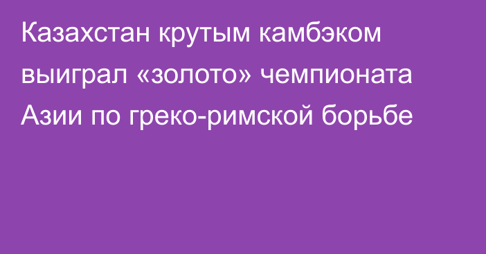 Казахстан крутым камбэком выиграл «золото» чемпионата Азии по греко-римской борьбе