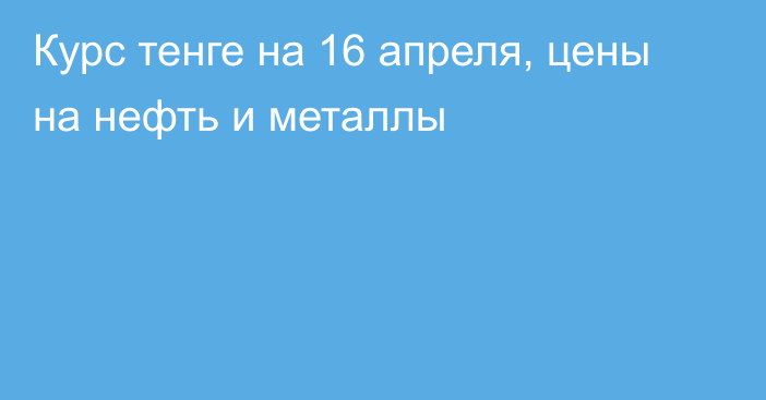 Курс тенге на 16 апреля, цены на нефть и металлы