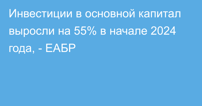 Инвестиции в основной капитал выросли на 55% в начале 2024 года, - ЕАБР