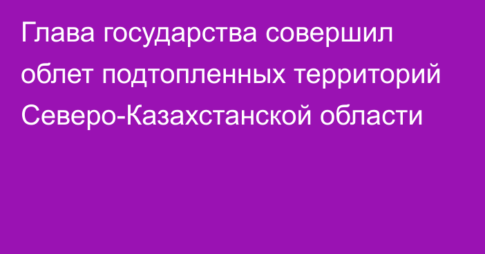 Глава государства совершил облет подтопленных территорий Северо-Казахстанской области