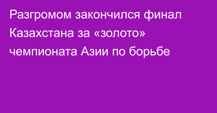 Разгромом закончился финал Казахстана за «золото» чемпионата Азии по борьбе