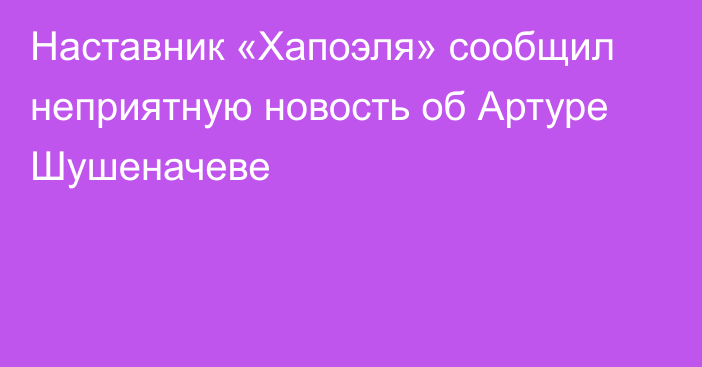 Наставник «Хапоэля» сообщил неприятную новость об Артуре Шушеначеве